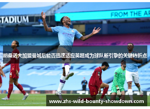 胡桑诺夫加盟曼城后能否迅速适应英超成为球队新引擎的关键转折点