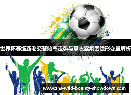 世界杯赛场新老交替赔率走势与更衣室氛围隐形变量解析