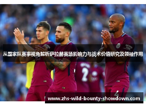 从国家队赛事视角解析萨拉赫赛场影响力与战术价值研究及领袖作用