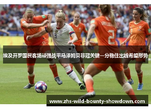 埃及开罗国民客场顽强战平马泽姆贝非冠关键一分稳住出线希望形势