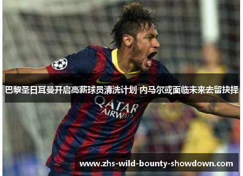 巴黎圣日耳曼开启高薪球员清洗计划 内马尔或面临未来去留抉择