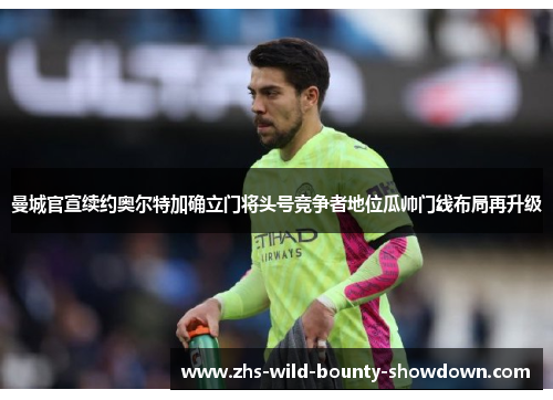 曼城官宣续约奥尔特加确立门将头号竞争者地位瓜帅门线布局再升级