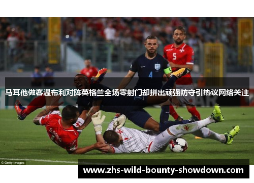马耳他做客温布利对阵英格兰全场零射门却拼出顽强防守引热议网络关注
